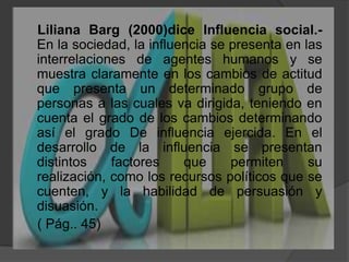     Liliana Barg (2000)dice Influencia social.- En la sociedad, la influencia se presenta en las interrelaciones de agentes humanos y se muestra claramente en los cambios de actitud que presenta un determinado grupo de personas a las cuales va dirigida, teniendo en cuenta el grado de los cambios determinando así el grado De influencia ejercida. En el desarrollo de la influencia se presentan distintos factores que permiten su realización, como los recursos políticos que se cuenten, y la habilidad de persuasión y disuasión.    ( Pág.. 45)