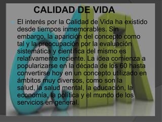 CALIDAD DE VIDAEl interés por la Calidad de Vida ha existido desde tiempos inmemorables. Sin embargo, la aparición del concepto como tal y la preocupación por la evaluación sistemática y científica del mismo es relativamente reciente. La idea comienza a popularizarse en la década de los 60 hasta convertirse hoy en un concepto utilizado en ámbitos muy diversos, como son la salud, la salud mental, la educación, la economía, la política y el mundo de los servicios en general.