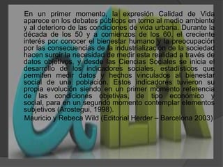      En un primer momento, la expresión Calidad de Vida aparece en los debates públicos en torno al medio ambiente y al deterioro de las condiciones de vida urbana. Durante la década de los 50 y a comienzos de los 60, el creciente interés por conocer el bienestar humano y la preocupación por las consecuencias de la industrialización de la sociedad hacen surgir la necesidad de medir esta realidad a través de datos objetivos, y desde las Ciencias Sociales se inicia el desarrollo de los indicadores sociales, estadísticos que permiten medir datos y hechos vinculados al bienestar social de una población. Estos indicadores tuvieron su propia evolución siendo en un primer momento referencia de las condiciones objetivas, de tipo económico y social, para en un segundo momento contemplar elementos subjetivos (Arostegui, 1998).     Mauricio y Rebeca Wild (Editorial Herder – Barcelona 2003)