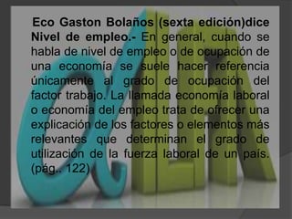     Eco Gaston Bolaños (sexta edición)diceNivel de empleo.- En general, cuando se habla de nivel de empleo o de ocupación de una economía se suele hacer referencia únicamente al grado de ocupación del factor trabajo. La llamada economía laboral o economía del empleo trata de ofrecer una explicación de los factores o elementos más relevantes que determinan el grado de utilización de la fuerza laboral de un país. (pág.. 122)