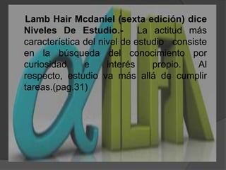LambHairMcdaniel (sexta edición) diceNiveles De Estudio.-  La actitud más característica del nivel de estudio   consiste en la búsqueda del conocimiento por curiosidad e interés propio. Al respecto, estudio va más allá de cumplir tareas.(pag.31)