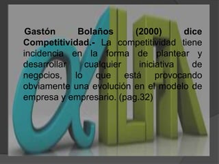    Gastón Bolaños (2000) diceCompetitividad.- La competitividad tiene incidencia en la forma de plantear y desarrollar cualquier iniciativa de negocios, lo que está provocando obviamente una evolución en el modelo de empresa y empresario. (pag.32)