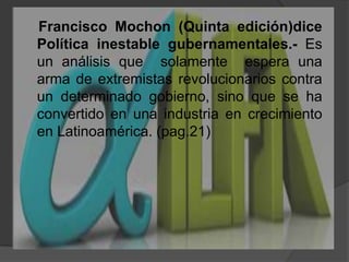     Francisco Mochon (Quinta edición)dicePolítica inestable gubernamentales.- Es un análisis que  solamente  espera una arma de extremistas revolucionarios contra un determinado gobierno, sino que se ha convertido en una industria en crecimiento en Latinoamérica. (pag.21)