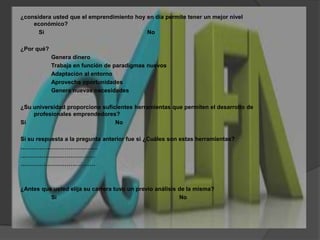 ¿considera usted que el emprendimiento hoy en día permite tener un mejor nivel económico?    Si				No¿Por qué?		Genera dinero		Trabaja en función de paradigmas nuevos		Adaptación al entorno		Aprovecha oportunidades		Genera nuevas necesidades¿Su universidad proporciona suficientes herramientas que permiten el desarrollo de profesionales emprendedores? Si				NoSi su respuesta a la pregunta anterior fue si ¿Cuáles son estas herramientas?………………………………….……………………………………………………………………¿Antes que usted elija su carrera tuvo un previo análisis de la misma? 		SiNo
