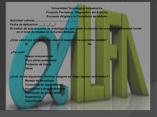 Universidad Tecnológica IndoamericaProyecto Formativo: Diagnostico del EntornoEncuesta dirigida a la Ciudadanía de Ambato Actividad Laboral: ………………………………………Fecha de Aplicación: ___/___/___/El motivo de esta encuesta es investigar en qué grado la elección de la carrera profesional incide en el nivel de empleo en el Cantón Ambato.¿Cree usted que el trabajo que eligió le asegura una economía estable?		Si				No¿Por qué?		Buena remuneración		Poca oferta profesional		Profesión de futuro		Otros¿Cuál  de los siguientes  factores asegura un mejor ingreso económico?		Manejo de tecnología	Conocimiento especializado		Innovación y emprendimiento		Formación de cuarto nivel	Experiencia		Capacitación.