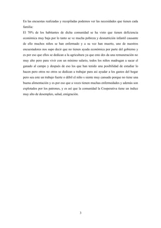 En las encuestas realizadas y recopiladas podemos ver las necesidades que tienen cada
familia:
El 70% de los habitantes de dicha comunidad se ha visto que tienen deficiencia
económica muy baja por lo tanto se ve mucha pobreza y desnutrición infantil causante
de ello muchos niños se han enfermado y a su vez han muerto, uno de nuestros
encuestadores nos supo decir que no tienen ayuda económica por parte del gobierno y
es por eso que ellos se dedican a la agricultura ya que esto des da una remuneración no
muy alto pero para vivir con un mínimo salario, todos los niños madrugan a sacar el
ganado al campo y después de eso los que han tenido una posibilidad de estudiar lo
hacen pero otros no otros se dedican a trabajar para asi ayudar a los gastos del hogar
pero sea este un trabajo fuerte o débil el niño s siente muy cansado porque no tiene una
buena alimentación y es por eso que a veces tienen muchas enfermedades y además son
explotados por los patrones, y es así que la comunidad la Cooperativa tiene un índice
muy alto de desempleo, salud, emigración.




                                            3
 