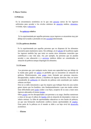 3. Marco Teórico

 3.1 Pobreza

   Es la circunstancia económica en la que una persona carece de los ingresos
   suficientes para acceder a los niveles mínimos de atención médica, alimentos,
   vivienda, ropa y educación.

    3.1.1La pobreza relativa

      Es la experimentada por aquellas personas cuyos ingresos se encuentran muy por
     debajo de la media o promedio en una sociedad determinada.

    3.1.2La pobreza absoluta

     Es la experimentada por aquellas personas que no disponen de los alimentos
     necesarios para mantenerse sanos. Sin embargo, en el cálculo de la pobreza según
     los ingresos también hay que tener en cuenta otros elementos esenciales que
     contribuyen a una vida sana. Así, por ejemplo, las personas que no pueden
     acceder a una educación o a servicios médicos deben ser consideradas en
     situación de pobreza aunque dispongan de alimentos.

    3.1.3Causas

      Las personas que, por cualquier razón, tienen una capacidad muy por debajo de
     la media para ganar un salario es probable que se encuentren en situación de
     pobreza. Históricamente, este grupo viene formado por personas mayores,
     discapacitados, madres solteras y miembros de algunas minorías. Hoy un sector
     considerable de población en situación de pobreza está constituido por madres
     solteras con hijos.
     Esto no se debe únicamente a que las mujeres que trabajan fuera de casa suelen
     ganar menos que los hombres, sino fundamentalmente a que una madre soltera
     tiene dificultades para poder cuidar a sus hijos, ocuparse de su casa y tener unos
     ingresos adecuados al mismo tiempo.
     Otros grupos son los discapacitados con personas a su cargo, familias numerosas
     y otras en las que el cabeza de familia está en situación de desempleo o tiene un
     salario mínimo. La falta de oportunidades educativas es otra fuente de pobreza,
     ya que una formación insuficiente conlleva menos oportunidades de empleo.
     Gran parte de la pobreza en el mundo se debe a un bajo nivel de desarrollo
     económico.

    3.1.4Efectos



                                          5
 