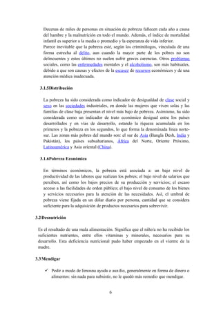 Decenas de miles de personas en situación de pobreza fallecen cada año a causa
    del hambre y la malnutrición en todo el mundo. Además, el índice de mortalidad
    infantil es superior a la media o promedio y la esperanza de vida inferior.
    Parece inevitable que la pobreza esté, según los criminólogos, vinculada de una
    forma estrecha al delito, aun cuando la mayor parte de los pobres no son
    delincuentes y estos últimos no suelen sufrir graves carencias. Otros problemas
    sociales, como las enfermedades mentales y el alcoholismo, son más habituales,
    debido a que son causas y efectos de la escasez de recursos económicos y de una
    atención médica inadecuada.

  3.1.5Distribución

    La pobreza ha sido considerada como indicador de desigualdad de clase social y
    sexo en las sociedades industriales, en donde las mujeres que viven solas y las
    familias de clase baja presentan el nivel más bajo de pobreza. Asimismo, ha sido
    considerada como un indicador de trato económico desigual entre los países
    desarrollados y en vías de desarrollo, estando la riqueza acumulada en los
    primeros y la pobreza en los segundos, lo que forma la denominada línea norte-
    sur. Las zonas más pobres del mundo son: el sur de Asia (Bangla Desh, India y
    Pakistán), los países subsaharianos, África del Norte, Oriente Próximo,
    Latinoamérica y Asia oriental (China).

  3.1.6Pobreza Económica

    En términos económicos, la pobreza está asociada a: un bajo nivel de
    productividad de las labores que realizan los pobres; el bajo nivel de salarios que
    perciben, así como los bajos precios de su producción y servicios; el escaso
    acceso a las facilidades de orden público; el bajo nivel de consumo de los bienes
    y servicios necesarios para la atención de las necesidades. Así, el umbral de
    pobreza viene fijada en un dólar diario por persona, cantidad que se considera
    suficiente para la adquisición de productos necesarios para sobrevivir.

3.2 Desnutrición

 Es el resultado de una mala alimentación. Significa que el niño/a no ha recibido los
 suficientes nutrientes, entre ellos vitaminas y minerales, necesarios para su
 desarrollo. Esta deficiencia nutricional pudo haber empezado en el vientre de la
 madre.

3.3 Mendigar

     Pedir a modo de limosna ayuda o auxilio, generalmente en forma de dinero o
      alimentos: sin nada para subsistir, no le quedó más remedio que mendigar.


                                         6
 