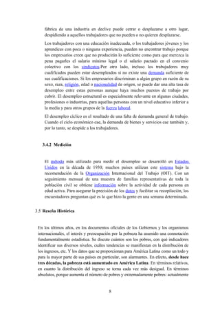 fábrica de una industria en declive puede cerrar o desplazarse a otro lugar,
    despidiendo a aquellos trabajadores que no pueden o no quieren desplazarse.
    Los trabajadores con una educación inadecuada, o los trabajadores jóvenes y los
    aprendices con poca o ninguna experiencia, pueden no encontrar trabajo porque
    los empresarios creen que no producirán lo suficiente como para que merezca la
    pena pagarles el salario mínimo legal o el salario pactado en el convenio
    colectivo con los sindicatos.Por otro lado, incluso los trabajadores muy
    cualificados pueden estar desempleados si no existe una demanda suficiente de
    sus cualificaciones. Si los empresarios discriminan a algún grupo en razón de su
    sexo, raza, religión, edad o nacionalidad de origen, se puede dar una alta tasa de
    desempleo entre estas personas aunque haya muchos puestos de trabajo por
    cubrir. El desempleo estructural es especialmente relevante en algunas ciudades,
    profesiones o industrias, para aquellas personas con un nivel educativo inferior a
    la media y para otros grupos de la fuerza laboral.
    El desempleo cíclico es el resultado de una falta de demanda general de trabajo.
    Cuando el ciclo económico cae, la demanda de bienes y servicios cae también y,
    por lo tanto, se despide a los trabajadores.


   3.4.2 Medición


    El método más utilizado para medir el desempleo se desarrolló en Estados
    Unidos en la década de 1930; muchos países utilizan este sistema bajo la
    recomendación de la Organización Internacional del Trabajo (OIT). Con un
    seguimiento mensual de una muestra de familias representativas de toda la
    población civil se obtiene información sobre la actividad de cada persona en
    edad activa. Para asegurar la precisión de los datos y facilitar su recopilación, los
    encuestadores preguntan qué es lo que hizo la gente en una semana determinada.


3.5 Reseña Histórica


 En los últimos años, en los documentos oficiales de los Gobiernos y los organismos
 internacionales, el interés y preocupación por la pobreza ha asumido una connotación
 fundamentalmente estadística. Se discute cuántos son los pobres, con qué indicadores
 identificar sus diversos niveles, cuáles tendencias se manifiestan en la distribución de
 los ingresos, etc. Y los datos que se proporcionan para América Latina como un todo y
 para la mayor parte de sus países en particular, son alarmantes. En efecto, desde hace
 tres décadas, la pobreza está aumentado en América Latina. En términos relativos,
 en cuanto la distribución del ingreso se torna cada vez más desigual. En términos
 absolutos, porque aumenta el número de pobres y extremadamente pobres: actualmente


                                          8
 