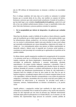más de 200 millones de latinoamericanos no alcanzan a satisfacer sus necesidades
básicas.

Pero el enfoque estadístico del tema deja en la sombra no solamente la realidad
humana que se esconde detrás de las cifras, sino también un conjunto de hechos,
fenómenos y procesos que están caracterizando actualmente el mundo de los pobres, y
que han dado lugar a una verdadera transformación de la pobreza, a partir de la cual
ella es hoy una realidad cualitativamente distinta a la que se manifestaba treinta años
atrás. Entre tales fenómenos y procesos podemos constatar los siguientes:

1.   De la marginalidad por defecto de integración a la pobreza por exclusión
     activa.

Hasta hace dos décadas, cuando se hablaba de los pobres se hacía referencia a aquella
parte de la población que no había logrado integrarse a la vida moderna debido a que
las infraestructuras urbanas, productivas y de servicios (educación, salud, vivienda,
etc.) no crecían lo suficientemente rápido como para absorber la masa social urbana
que aumentaba aceleradamente por causas demográficas, migraciones del campo a la
ciudad, etc. Los extremadamente pobres eran quienes no habían experimentado un
desarrollo cultural y laboral como el requerido por el proceso social moderno, y
constituían un cierto porcentaje de la sociedad que se aglomeraba en la periferia de las
grandes ciudades.

En última síntesis, aquella marginación resultaba de la reorganización de la economía
y la estructura social que se verificaba por la expansión de las formas industriales y
estatales modernas, que fueron desplazando y desarticulando el tejido social y las
actividades de producción, distribución y consumo tradicionales, afectando
especialmente a los grupos sociales indígenas, campesinos y artesanales. Como el
sector moderno crecía y manifestaba capacidades para absorber fuerzas de trabajo y
satisfacer demandas de consumo, se producía adicionalmente un efecto de atracción
para muchos que abandonaron prematuramente sus formas de vida tradicionales y
emigraron hacia las ciudades en busca de otros modos de vida. Pero los que no
lograron integrarse, no pudiendo tampoco darle en el contexto marginal urbano un uso
a sus capacidades y destrezas laborales correspondientes a esos modos de producción
campesinos y artesanales, encontraban sólo en la acción social del sector público sus
posibilidades de sobrevivencia y de reinserción. Su actividad social tendía a
expresarse, entonces, fundamentalmente en términos reivindicativos y de presión
social.

Aquella pobreza y marginación residual (por nombrarla de algún modo), sigue
existiendo en la actualidad. Pero el mundo de los pobres es hoy mucho más numeroso,
porque ha sido engrosado por una masa de personas que, habiendo anteriormente
alcanzado algún grado de participación en el mundo laboral y en el consumo y la vida
moderna, han experimentado luego procesos de exclusión: cesantía, pérdida de

                                         9
 