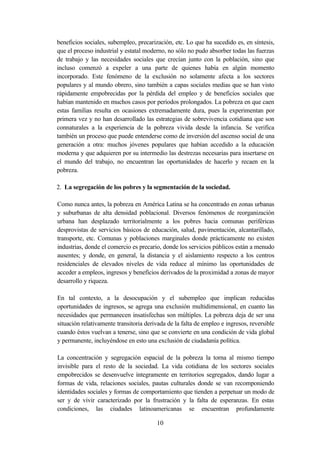 beneficios sociales, subempleo, precarización, etc. Lo que ha sucedido es, en síntesis,
que el proceso industrial y estatal moderno, no sólo no pudo absorber todas las fuerzas
de trabajo y las necesidades sociales que crecían junto con la población, sino que
incluso comenzó a expeler a una parte de quienes había en algún momento
incorporado. Este fenómeno de la exclusión no solamente afecta a los sectores
populares y al mundo obrero, sino también a capas sociales medias que se han visto
rápidamente empobrecidas por la pérdida del empleo y de beneficios sociales que
habían mantenido en muchos casos por períodos prolongados. La pobreza en que caen
estas familias resulta en ocasiones extremadamente dura, pues la experimentan por
primera vez y no han desarrollado las estrategias de sobrevivencia cotidiana que son
connaturales a la experiencia de la pobreza vivida desde la infancia. Se verifica
también un proceso que puede entenderse como de inversión del ascenso social de una
generación a otra: muchos jóvenes populares que habían accedido a la educación
moderna y que adquieren por su intermedio las destrezas necesarias para insertarse en
el mundo del trabajo, no encuentran las oportunidades de hacerlo y recaen en la
pobreza.

2. La segregación de los pobres y la segmentación de la sociedad.

Como nunca antes, la pobreza en América Latina se ha concentrado en zonas urbanas
y suburbanas de alta densidad poblacional. Diversos fenómenos de reorganización
urbana han desplazado territorialmente a los pobres hacia comunas periféricas
desprovistas de servicios básicos de educación, salud, pavimentación, alcantarillado,
transporte, etc. Comunas y poblaciones marginales donde prácticamente no existen
industrias, donde el comercio es precario, donde los servicios públicos están a menudo
ausentes; y donde, en general, la distancia y el aislamiento respecto a los centros
residenciales de elevados niveles de vida reduce al mínimo las oportunidades de
acceder a empleos, ingresos y beneficios derivados de la proximidad a zonas de mayor
desarrollo y riqueza.

En tal contexto, a la desocupación y el subempleo que implican reducidas
oportunidades de ingresos, se agrega una exclusión multidimensional, en cuanto las
necesidades que permanecen insatisfechas son múltiples. La pobreza deja de ser una
situación relativamente transitoria derivada de la falta de empleo e ingresos, reversible
cuando éstos vuelvan a tenerse, sino que se convierte en una condición de vida global
y permanente, incluyéndose en esto una exclusión de ciudadanía política.

La concentración y segregación espacial de la pobreza la torna al mismo tiempo
invisible para el resto de la sociedad. La vida cotidiana de los sectores sociales
empobrecidos se desenvuelve íntegramente en territorios segregados, dando lugar a
formas de vida, relaciones sociales, pautas culturales donde se van recomponiendo
identidades sociales y formas de comportamiento que tienden a perpetuar un modo de
ser y de vivir caracterizado por la frustración y la falta de esperanzas. En estas
condiciones, las ciudades latinoamericanas se encuentran profundamente

                                        10
 