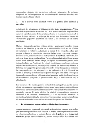 segmentadas, existiendo entre sus sectores modernos y dinámicos y los territorios
marginales una fractura profunda, una discontinuidad no solamente económica sino
también social, política y cultural.

3.     De la pobreza como potencial político a la pobreza como debilidad y
carencias.

Actualmente los pobres están prácticamente solos frente a sus problemas. Veinte
años atrás se pensaba que las naciones del Tercer Mundo constituían un potencial de
desarrollo y conflicto, capaz de hacer valer sus fuerzas en el concierto internacional. Y
dentro de estas naciones, se creía que los pobres eran importantes, porque los
"movimientos populares" constituían una fuerza y una amenaza real al sistema
establecido.

Muchos - intelectuales, partidos políticos, artistas - estaban con los pobres porque
creían en su liberación, y con ella, en la transformación social, sea en términos
revolucionarios o evolutivos. Actualmente el mundo de los pobres ha perdido gran
parte de su fuerza, su organización y su capacidad de lucha. La pobreza, en cuanto
fenómeno social, se manifiesta en su cruda condición de debilidad y carencias. Los
pobres no tienen fuerza social y política. Por eso se han quedado solos. El que se pone
al lado de los pobres no obtiene ventajas, ni siquiera reconocimiento genuino. Hace
treinta años hacer una "opción por los pobres" constituía para muchos un motivo de
orgullo. Hoy se la considera, en el mejor de los casos, un acto que deja fuera de la
historia y que hace perder oportunidades. Por eso los pobres han dejado de interesar a
los partidos políticos, a las universidades, a los intelectuales. Si en la década de los
sesenta la pobreza y la liberación de los pobres era el gran tema de los sociólogos e
intelectuales, que produjeron bibliotecas sobre la cuestión social, hoy lo que interesa
es la modernidad y el paso a la postmodernidad. No ya la transformación, sino la
globalización.

Los Gobiernos y los partidos políticos hablan todavía de la pobreza; pueden incluso
afirmar que es su gran preocupación. Pero no actúan consecuentemente con el interés
manifestado. Basta considerar dónde son colocados y tras qué objetivos se utilizan los
principales recursos del sector público. La principal preocupación es mantenerse
vinculados a los mercados internacionales y a sus sofisticadas dinámicas: la
revolución de la informática, las innovaciones bio-ingenieriles, las nuevas tecnologías,
el consumo sofisticado, los nuevos instrumentos de la especulación financiera...

4.    La pobreza como amenaza a la seguridad y al medio ambiente.

Aunque se encuentre concentrada y segregada territorialmente, y aunque haya perdido
gran parte de su potencial de lucha y acción, la pobreza continúa presentándose como
un peligro para el resto de la sociedad. Por un lado, la pobreza crea inseguridad
ciudadana, porque genera delincuencia y porque, sin expectativas de ocupación y de

                                        11
 