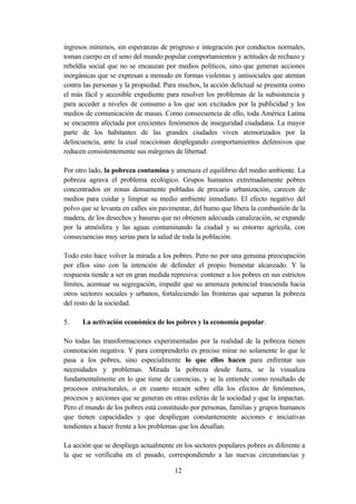 ingresos mínimos, sin esperanzas de progreso e integración por conductos normales,
toman cuerpo en el seno del mundo popular comportamientos y actitudes de rechazo y
rebeldía social que no se encauzan por medios políticos, sino que generan acciones
inorgánicas que se expresan a menudo en formas violentas y antisociales que atentan
contra las personas y la propiedad. Para muchos, la acción delictual se presenta como
el más fácil y accesible expediente para resolver los problemas de la subsistencia y
para acceder a niveles de consumo a los que son excitados por la publicidad y los
medios de comunicación de masas. Como consecuencia de ello, toda América Latina
se encuentra afectada por crecientes fenómenos de inseguridad ciudadana. La mayor
parte de los habitantes de las grandes ciudades viven atemorizados por la
delincuencia, ante la cual reaccionan desplegando comportamientos defensivos que
reducen consistentemente sus márgenes de libertad.

Por otro lado, la pobreza contamina y amenaza el equilibrio del medio ambiente. La
pobreza agrava el problema ecológico. Grupos humanos extremadamente pobres
concentrados en zonas densamente pobladas de precaria urbanización, carecen de
medios para cuidar y limpiar su medio ambiente inmediato. El efecto negativo del
polvo que se levanta en calles sin pavimentar, del humo que libera la combustión de la
madera, de los desechos y basuras que no obtienen adecuada canalización, se expande
por la atmósfera y las aguas contaminando la ciudad y su entorno agrícola, con
consecuencias muy serias para la salud de toda la población.

Todo esto hace volver la mirada a los pobres. Pero no por una genuina preocupación
por ellos sino con la intención de defender el propio bienestar alcanzado. Y la
respuesta tiende a ser en gran medida represiva: contener a los pobres en sus estrictos
límites, acentuar su segregación, impedir que su amenaza potencial trascienda hacia
otros sectores sociales y urbanos, fortaleciendo las fronteras que separan la pobreza
del resto de la sociedad.

5.    La activación económica de los pobres y la economía popular.

No todas las transformaciones experimentadas por la realidad de la pobreza tienen
connotación negativa. Y para comprenderlo es preciso mirar no solamente lo que le
pasa a los pobres, sino especialmente lo que ellos hacen para enfrentar sus
necesidades y problemas. Mirada la pobreza desde fuera, se la visualiza
fundamentalmente en lo que tiene de carencias, y se la entiende como resultado de
procesos estructurales, o en cuanto recaen sobre ella los efectos de fenómenos,
procesos y acciones que se generan en otras esferas de la sociedad y que la impactan.
Pero el mundo de los pobres está constituido por personas, familias y grupos humanos
que tienen capacidades y que despliegan constantemente acciones e iniciativas
tendientes a hacer frente a los problemas que los desafían.

La acción que se despliega actualmente en los sectores populares pobres es diferente a
la que se verificaba en el pasado, correspondiendo a las nuevas circunstancias y

                                       12
 