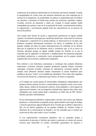 condiciones de la pobreza transformada en los términos que hemos señalado. Cuando
la marginalidad era vivida como una situación transitoria que sería superada por el
camino de la integración a la modernidad, los pobres se organizaban para reivindicar
sus derechos y presionar al Estado para acelerar las soluciones esperadas: empleo,
vivienda, servicios de educación y salud, etc. Cuando el mundo popular estaba
acompañado por quienes veían en él un potencial de lucha y transformación política,
la organización y movilización popular tenía las características de un proceso de
activación política.

Aún cuando tales formas de acción y organización permanecen en alguna medida
vigentes, la orientación principal que manifiestan desde hace veinte años los esfuerzos
de integración y superación de su propia pobreza, se desenvuelven en un plano que
podemos considerar directamente económico. En efecto, el semblante de las más
grandes ciudades de todos los países latinoamericanos ha cambiado en los últimos
años por la irrupción de un fenómeno social y económico que, si no es nuevo en
términos absolutos porque en alguna medida siempre ha existido, lo es por la
extensión que ha adquirido: la formación y establecimiento de numerosas pequeñas
actividades productivas y comerciales cuyos protagonistas son los grupos sociales
empobrecidos de los barrios y poblaciones marginales.

Para referirse a este fenómeno, economistas y sociólogos han acuñado diferentes
expresiones: economía informal, pequeña producción popular urbana, economía
sumergida, economía invisible, economía de subsistencia, economía popular. No
siempre estos diferentes términos aluden exactamente al mismo fenómeno pues
establecen diversos "cortes" en la realidad que identifican. Pero todos ellos engloban
un universo de iniciativas y experiencias que incluye, al menos, lo siguiente:

   a) El trabajo por cuenta propia de innumerables trabajadores independientes que
   producen bienes, prestan servicios o comercializan en pequeña escala, en las casas,
   calles, plazas, medios de locomoción colectiva, ferias populares y otros lugares de
   aglomeración humana. Una investigación realizada hace algunos años sobre estos
   trabajadores por cuenta propia llegó a identificar en Chile más de 500 "oficios"
   distintos ejercidos informalmente.

   b) Las microempresas familiares, unipersonales o de dos o tres socios, que elaboran
   productos o comercializan en pequeña escala, aprovechando como lugar de trabajo
   y local de operaciones alguna habitación de la vivienda que se habita o adyacente a
   ella. En los barrios populares de las grandes ciudades de América Latina el
   fenómeno de la microempresa ha llegado a ser tan extendido que es normal que
   exista una de ellas cada cuatro o cinco viviendas.

   c) Las organizaciones económicas populares, esto es, pequeños grupos o
   asociaciones de personas y familias que juntan y gestionan en común sus escasos
   recursos para desarrollar en común, actividades generadoras de ingresos o

                                       13
 