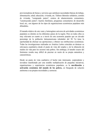 provisionadoras de bienes y servicios que satisfacen necesidades básicas de trabajo,
alimentación, salud, educación, vivienda, etc. Talleres laborales solidarios, comités
de vivienda, "comprando juntos", centros de abastecimiento comunitario,
"construyendo juntos", huertos familiares, programas comunitarios de desarrollo
local, etc., son algunos de los tipos de organizaciones económicas populares más
difundidos.

El tamaño relativo de este vasto y heterogéneo universo de actividades económicas
populares es distinto en los diferentes países de la región. Pero en todos ellos es
muy relevante en cuanto es a través de esta economía popular que un elevado
porcentaje de la población latinoamericana (alrededor del 50 %) tiene la
oportunidad de efectuar sus aportaciones y obtener sus retribuciones económicas.
Todas las investigaciones realizadas en América Latina coinciden en destacar su
relevancia cuantitativa desde el punto de vista del empleo y de la obtención de
medios de vida para los sectores más pobres. Sin embargo, el tamaño exacto del
fenómeno resulta muy difícil de precisar en razón de su propia naturaleza y
características.

Desde un punto de vista cualitativo el hecho más interesante, sorprendente y
novedoso manifestado por esta notable multiplicación de pequeñas iniciativas,
organizaciones y experiencias económicas populares, es la movilización y
activación económica del mundo de los pobres, en búsqueda de solución
autónoma a sus propias necesidades y carencias.




                                     14
 