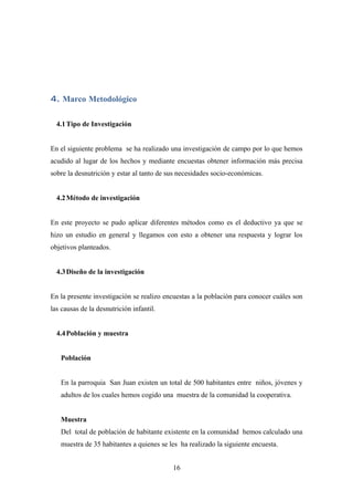 4. Marco Metodológico

  4.1 Tipo de Investigación


En el siguiente problema se ha realizado una investigación de campo por lo que hemos
acudido al lugar de los hechos y mediante encuestas obtener información más precisa
sobre la desnutrición y estar al tanto de sus necesidades socio-económicas.


  4.2 Método de investigación


En este proyecto se pudo aplicar diferentes métodos como es el deductivo ya que se
hizo un estudio en general y llegamos con esto a obtener una respuesta y lograr los
objetivos planteados.


  4.3 Diseño de la investigación


En la presente investigación se realizo encuestas a la población para conocer cuáles son
las causas de la desnutrición infantil.


  4.4 Población y muestra


   Población


   En la parroquia San Juan existen un total de 500 habitantes entre niños, jóvenes y
   adultos de los cuales hemos cogido una muestra de la comunidad la cooperativa.


   Muestra
   Del total de población de habitante existente en la comunidad hemos calculado una
   muestra de 35 habitantes a quienes se les ha realizado la siguiente encuesta.


                                           16
 