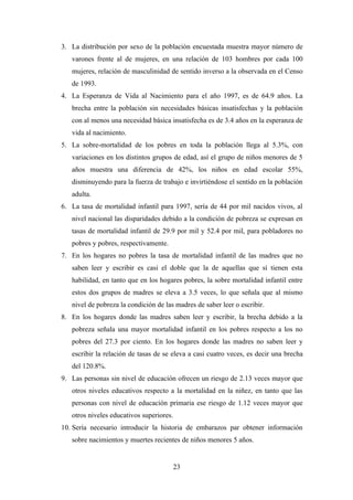 3. La distribución por sexo de la población encuestada muestra mayor número de
   varones frente al de mujeres, en una relación de 103 hombres por cada 100
   mujeres, relación de masculinidad de sentido inverso a la observada en el Censo
   de 1993.
4. La Esperanza de Vida al Nacimiento para el año 1997, es de 64.9 años. La
   brecha entre la población sin necesidades básicas insatisfechas y la población
   con al menos una necesidad básica insatisfecha es de 3.4 años en la esperanza de
   vida al nacimiento.
5. La sobre-mortalidad de los pobres en toda la población llega al 5.3%, con
   variaciones en los distintos grupos de edad, así el grupo de niños menores de 5
   años muestra una diferencia de 42%, los niños en edad escolar 55%,
   disminuyendo para la fuerza de trabajo e invirtiéndose el sentido en la población
   adulta.
6. La tasa de mortalidad infantil para 1997, sería de 44 por mil nacidos vivos, al
   nivel nacional las disparidades debido a la condición de pobreza se expresan en
   tasas de mortalidad infantil de 29.9 por mil y 52.4 por mil, para pobladores no
   pobres y pobres, respectivamente.
7. En los hogares no pobres la tasa de mortalidad infantil de las madres que no
   saben leer y escribir es casi el doble que la de aquellas que sí tienen esta
   habilidad, en tanto que en los hogares pobres, la sobre mortalidad infantil entre
   estos dos grupos de madres se eleva a 3.5 veces, lo que señala que al mismo
   nivel de pobreza la condición de las madres de saber leer o escribir.
8. En los hogares donde las madres saben leer y escribir, la brecha debido a la
   pobreza señala una mayor mortalidad infantil en los pobres respecto a los no
   pobres del 27.3 por ciento. En los hogares donde las madres no saben leer y
   escribir la relación de tasas de se eleva a casi cuatro veces, es decir una brecha
   del 120.8%.
9. Las personas sin nivel de educación ofrecen un riesgo de 2.13 veces mayor que
   otros niveles educativos respecto a la mortalidad en la niñez, en tanto que las
   personas con nivel de educación primaria ese riesgo de 1.12 veces mayor que
   otros niveles educativos superiores.
10. Sería necesario introducir la historia de embarazos par obtener información
   sobre nacimientos y muertes recientes de niños menores 5 años.


                                          23
 