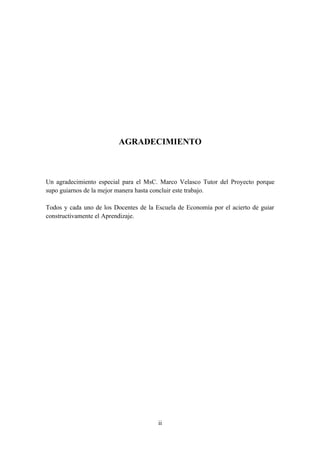 AGRADECIMIENTO



Un agradecimiento especial para el MsC. Marco Velasco Tutor del Proyecto porque
supo guiarnos de la mejor manera hasta concluir este trabajo.

Todos y cada uno de los Docentes de la Escuela de Economía por el acierto de guiar
constructivamente el Aprendizaje.




                                        ii
 