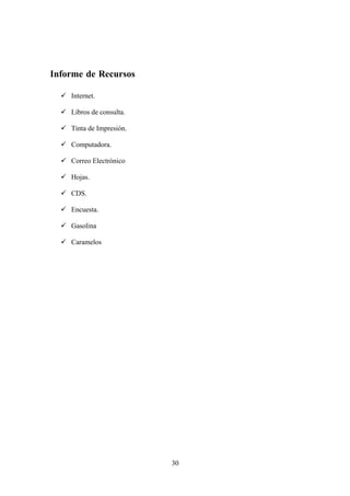 Informe de Recursos

   Internet.

   Libros de consulta.

   Tinta de Impresión.

   Computadora.

   Correo Electrónico

   Hojas.

   CDS.

   Encuesta.

   Gasolina

   Caramelos




                          30
 
