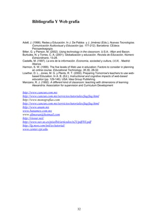 Bibliografía Y Web grafía



Adell, J. (1998). Redes y Educación. In J. De Pablos y J. Jiménez (Eds.), Nuevas Tecnologías.
         Comunicación Audiovisual y Educación (pp. 177-212). Barcelona: CEdecs
         Psicopedsagogía.
Bitter, G. y Pierson, M. (2002). Using technology in the classroom. U.S.A.: Allyn and Bacon.
Burbules, N. y Torres, C. A. (2001). Globalización y educación. Revista de Educación, Número
         Extraordinario, 13-28.
Castells, M. (1997). La era de la información. Economía, sociedad y cultura, I,II,III, . Madrid:
         Alianza.
Harmon, S. W. (1999). The five levels of Web use in education: Factors to consider in planning
         an online course. Educational Technology, 36 (6), 28-32.
Lowther, D. L., Jones, M. G. y Plants, R. T. (2000). Preparing Tomorrow's teachers to use web-
         based Education. In A. B. (Ed.), Instructional and cognitive impacts of web-based
         education (pp. 129-146). USA: Idea Group Publishing.
Manzano, R. J. (1992). A different kind of classroom: teaching with dimensions of learning.
         Alexandría: Association for supervision and Curriculum Development

http://www.cancun.com.mx
http://www.cancun.com.mx/servicios/tutoriales/faq/faq.html
http://www.monografias.com
http://www.cancun.com.mx/servicios/tutoriales/faq/faq.html
http://www.unam.mx
www.banamex.com.mx
www.sftmoran@hotmail.com
http://riosur.net/
http://www.sav.us.es/pixelbit/articulos/n21/pdf/03.pdf
http://lg.msn.com/intl/es/tutorial/
www.center.rpi.edu.




                                              32
 