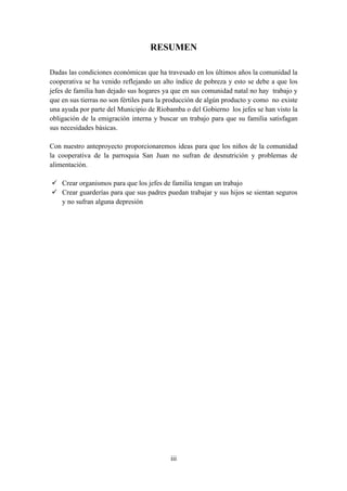 RESUMEN

Dadas las condiciones económicas que ha travesado en los últimos años la comunidad la
cooperativa se ha venido reflejando un alto índice de pobreza y esto se debe a que los
jefes de familia han dejado sus hogares ya que en sus comunidad natal no hay trabajo y
que en sus tierras no son fértiles para la producción de algún producto y como no existe
una ayuda por parte del Municipio de Riobamba o del Gobierno los jefes se han visto la
obligación de la emigración interna y buscar un trabajo para que su familia satisfagan
sus necesidades básicas.

Con nuestro anteproyecto proporcionaremos ideas para que los niños de la comunidad
la cooperativa de la parroquia San Juan no sufran de desnutrición y problemas de
alimentación.

 Crear organismos para que los jefes de familia tengan un trabajo
 Crear guarderías para que sus padres puedan trabajar y sus hijos se sientan seguros
  y no sufran alguna depresión




                                          iii
 