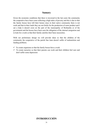 Sumary

Given the economic conditions that there is traversed in the last years the community
the cooperative have been come reflecting a high index of poverty and this is due to that
the family bosses have left their homes since in their native community there is not
work and that in their lands they are not fertile for the production of some product and I
eat a help it doesn't exist on the part of the municipality of Riobamba or of the
government and the bosses have been seen the obligation of the internal emigration and
to look for a work so that their family satisfies their basic necessities.

With our preliminary design we will provide ideas so that the children of the
community the cooperative of the parish San Juan doesn't suffer of malnutrition and
feeding problems.

 To create organisms so that the family bosses have a work
 To create nurseries so that their parents can work and their children feel sure and
  don't suffer some depression




                               INTRODUCCIÓN
                                            iv
 