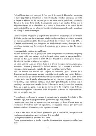 En los últimos años en la parroquia de San Juan de la cuidad de Riobamba a aumentado
el índice de pobreza y desnutrición la cual esto se debe a muchos factores de los cuales
se da por la pobreza, por los terrenos que no son aptos para la agricultura y por eso ha
llevado a los jefes de la familia la emigración interna y en muchos de los caso la
migración externa de la comunidad a la cuidad u otros países e allí donde hay un
trastornó infantil ya que los niños son los más perjudicados porque los padre abandonan
sus casas y se ponen a mendigar.

La relación entre emigración y los problemas económicos en el campo, es una relación
de 1% los que hacen referencia directa, más los que hacen referencia indirecta a otros de
los factores económicos (falta de empleo, etcétera). La población rural es del 28%, se
expondrá planteamientos que interpretan los problemas del campo y la migración. Es
importante destacar que los motivos de migración en el campo se dan de manera
diferente.
Los entrevistados plantean los problemas:
Pos mis motivos que fue, es que aquí mi tierra trabajaba mucho desde muy chiquito y
como ya no podía mas trabajar, corrí yo de aquí a otros lugares a trabajar también y
también fue duro y por último en 1955, 14 años de edad en la última época en que se
fue, nivel de estudios la primaria incompleta.
La crisis agrícola afecta en primer lugar a la propia población rural; genera agudo
desempleo, pobreza y desnutrición infantil extrema en el campo y estimula la
emigración hacia las grandes ciudades del país y hacia Guayaquil y Quito.
Pues los motivos son muchos que dejaría su comunidad, pues primero es el
desempleo, en el campo pues, que casi en realidad no da mucho para comer. Entonces
este es la cosa de que en realidad la mayoría de los campesinos dejan la tierra, porque
el gobierno no trata de ayudar a la campesino, ora hay otra cosa, de pues si usted tiene,
por ejemplo, o sea, tiene una tierra; de tener dinero para trabajarla, o cuando sale su
cosecha ya los acaparadores son los dueños de la cosecha o sea, el campesino, no es uno
dueño de lo que uno gana , o sea que no hay un nivel del comercio o sea de lo que
consume el campesino, ya sea maíz, fríjol ó legumbres, o lo que sea simplemente está
muy por los suelos todo eso.

Principalmente por los que se van casi la mayoría, por la necesidad de trabajo, la falta
de trabajo aquí, la falta de oportunidades que tenemos aquí en Riobamba.
La economía campesina, por sus propias características y por la presión que sobre sus
condiciones productivas ejerce el capitalismo, se encuentra limitada para reproducir
dichas condiciones. Esto es así por las siguientes razones:

a) Por el bajo nivel de las fuerzas productivas que la caracterizan, está produce en
condiciones desventajosas respecto al resto de la sociedad.
Los migrantes esbozan el problema de la tierra
Porque necesitaba dinero la familia ya que las tierras que tiene los padres no daban buen
fruto.

                                           v
 