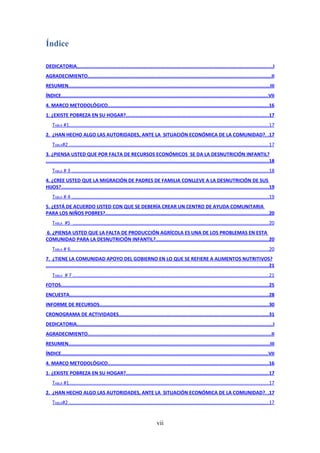 Índice

DEDICATORIA.......................................................................................................................................I
AGRADECIMIENTO..............................................................................................................................II
RESUMEN..........................................................................................................................................III
ÍNDICE..............................................................................................................................................VII
4. MARCO METODOLÓGICO...............................................................................................................16
1. ¿EXISTE POBREZA EN SU HOGAR?..................................................................................................17
    TABLA #1.................................................................................................................................................17
2. ¿HAN HECHO ALGO LAS AUTORIDADES, ANTE LA SITUACIÓN ECONÓMICA DE LA COMUNIDAD?. .17
    TABLA#2 .................................................................................................................................................17
3. ¿PIENSA USTED QUE POR FALTA DE RECURSOS ECONÓMICOS SE DA LA DESNUTRICIÓN INFANTIL?
.........................................................................................................................................................18
    TABLA # 3 ................................................................................................................................................18
4. ¿CREE USTED QUE LA MIGRACIÓN DE PADRES DE FAMILIA CONLLEVE A LA DESNUTRICIÓN DE SUS
HIJOS?...............................................................................................................................................19
    TABLA # 4 ................................................................................................................................................19
5. ¿ESTÁ DE ACUERDO USTED CON QUE SE DEBERÍA CREAR UN CENTRO DE AYUDA COMUNITARIA
PARA LOS NIÑOS POBRES?................................................................................................................20
    TABLA #5 ...............................................................................................................................................20
6. ¿PIENSA USTED QUE LA FALTA DE PRODUCCIÓN AGRÍCOLA ES UNA DE LOS PROBLEMAS EN ESTA
COMUNIDAD PARA LA DESNUTRICIÓN INFANTIL?..............................................................................20
    TABLA # 6................................................................................................................................................20
7. ¿TIENE LA COMUNIDAD APOYO DEL GOBIERNO EN LO QUE SE REFIERE A ALIMENTOS NUTRITIVOS?
.........................................................................................................................................................21
    TABLA # 7 ...............................................................................................................................................21
FOTOS...............................................................................................................................................25
ENCUESTA.........................................................................................................................................28
INFORME DE RECURSOS....................................................................................................................30
CRONOGRAMA DE ACTIVIDADES.......................................................................................................31
DEDICATORIA.......................................................................................................................................I
AGRADECIMIENTO..............................................................................................................................II
RESUMEN..........................................................................................................................................III
ÍNDICE..............................................................................................................................................VII
4. MARCO METODOLÓGICO...............................................................................................................16
1. ¿EXISTE POBREZA EN SU HOGAR?..................................................................................................17
    TABLA #1.................................................................................................................................................17
2. ¿HAN HECHO ALGO LAS AUTORIDADES, ANTE LA SITUACIÓN ECONÓMICA DE LA COMUNIDAD?. .17
    TABLA#2 .................................................................................................................................................17


                                                                             vii
 