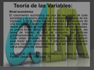Teoría de las Variables:    Nivel económico      El crecimiento económico es una de las metas de toda sociedad y el mismo implica un incremento notable de los ingresos, y de la forma de vida de todos los individuos de una sociedad. Existen muchas maneras o puntos de vista desde los cuales se mide el crecimiento de una sociedad, se podría tomar como ejes de medición la inversión, las tasas de interés, el nivel de consumo, las políticas gubernamentales, o las políticas de fomento al ahorro; todas estas variables son herramientas que se utilizan para medir este crecimiento. Y este crecimiento requiere de una medición para establecer que tan lejos o que tan cerca estamos del desarrollo.     ECUADOR CRISIS Y CRECIMIENTO, Sierra Enrique y Padilla Oswaldo, 1996 pág. 79