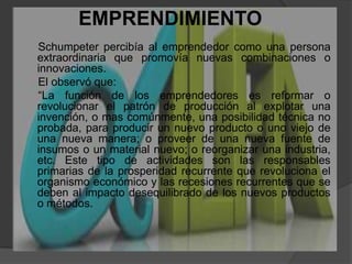 EMPRENDIMIENTO   Schumpeter percibía al emprendedor como una persona extraordinaria que promovía nuevas combinaciones o innovaciones.      El observó que:      “La función de los emprendedores es reformar o revolucionar el patrón de producción al explotar una invención, o mas comúnmente, una posibilidad técnica no probada, para producir un nuevo producto o uno viejo de una nueva manera; o proveer de una nueva fuente de insumos o un material nuevo; o reorganizar una industria, etc. Este tipo de actividades son las responsables primarias de la prosperidad recurrente que revoluciona el organismo económico y las recesiones recurrentes que se deben al impacto desequilibrado de los nuevos productos o métodos.