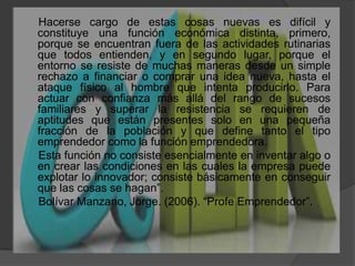     Hacerse cargo de estas cosas nuevas es difícil y constituye una función económica distinta, primero, porque se encuentran fuera de las actividades rutinarias que todos entienden, y en segundo lugar, porque el entorno se resiste de muchas maneras desde un simple rechazo a financiar o comprar una idea nueva, hasta el ataque físico al hombre que intenta producirlo. Para actuar con confianza más allá del rango de sucesos familiares y superar la resistencia se requieren de aptitudes que están presentes solo en una pequeña fracción de la población y que define tanto el tipo emprendedor como la función emprendedora.      Esta función no consiste esencialmente en inventar algo o en crear las condiciones en las cuales la empresa puede explotar lo innovador; consiste básicamente en conseguir que las cosas se hagan”.     Bolívar Manzano, Jorge. (2006). “Profe Emprendedor”.       