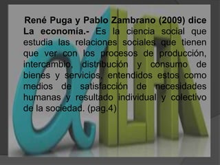     René Puga y Pablo Zambrano (2009) diceLa economía.-Es la ciencia social que estudia las relaciones sociales que tienen que ver con los procesos de producción, intercambio, distribución y consumo de bienes y servicios, entendidos estos como medios de satisfacción de necesidades humanas y resultado individual y colectivo de la sociedad. (pag.4)