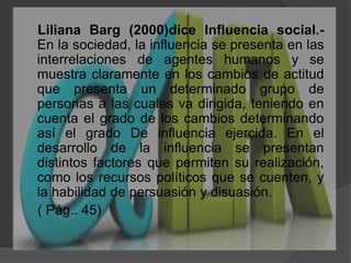     Liliana Barg (2000)dice Influencia social.- En la sociedad, la influencia se presenta en las interrelaciones de agentes humanos y se muestra claramente en los cambios de actitud que presenta un determinado grupo de personas a las cuales va dirigida, teniendo en cuenta el grado de los cambios determinando así el grado De influencia ejercida. En el desarrollo de la influencia se presentan distintos factores que permiten su realización, como los recursos políticos que se cuenten, y la habilidad de persuasión y disuasión.     ( Pág.. 45)