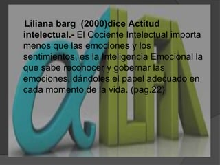 Liliana barg  (2000)diceActitud intelectual.-El Cociente Intelectual importa menos que las emociones y los sentimientos, es la Inteligencia Emocional la que sabe reconocer y gobernar las emociones, dándoles el papel adecuado en cada momento de la vida. (pag.22)