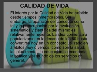 CALIDAD DE VIDAEl interés por la Calidad de Vida ha existido desde tiempos inmemorables. Sin embargo, la aparición del concepto como tal y la preocupación por la evaluación sistemática y científica del mismo es relativamente reciente. La idea comienza a popularizarse en la década de los 60 hasta convertirse hoy en un concepto utilizado en ámbitos muy diversos, como son la salud, la salud mental, la educación, la economía, la política y el mundo de los servicios en general.
