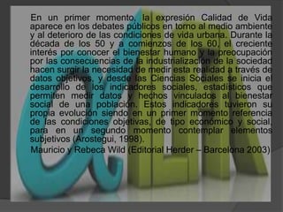      En un primer momento, la expresión Calidad de Vida aparece en los debates públicos en torno al medio ambiente y al deterioro de las condiciones de vida urbana. Durante la década de los 50 y a comienzos de los 60, el creciente interés por conocer el bienestar humano y la preocupación por las consecuencias de la industrialización de la sociedad hacen surgir la necesidad de medir esta realidad a través de datos objetivos, y desde las Ciencias Sociales se inicia el desarrollo de los indicadores sociales, estadísticos que permiten medir datos y hechos vinculados al bienestar social de una población. Estos indicadores tuvieron su propia evolución siendo en un primer momento referencia de las condiciones objetivas, de tipo económico y social, para en un segundo momento contemplar elementos subjetivos (Arostegui, 1998).     Mauricio y Rebeca Wild (Editorial Herder – Barcelona 2003)