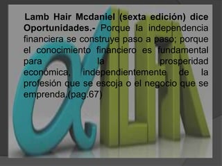 LambHairMcdaniel (sexta edición) dice Oportunidades.- Porque la independencia financiera se construye paso a paso; porque el conocimiento financiero es fundamental para la prosperidad económica, independientemente de la profesión que se escoja o el negocio que se emprenda.(pag.67)