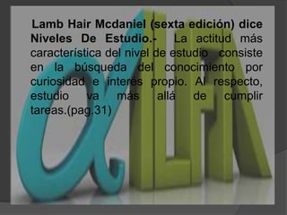LambHairMcdaniel (sexta edición) diceNiveles De Estudio.-  La actitud más característica del nivel de estudio   consiste en la búsqueda del conocimiento por curiosidad e interés propio. Al respecto, estudio va más allá de cumplir tareas.(pag.31)