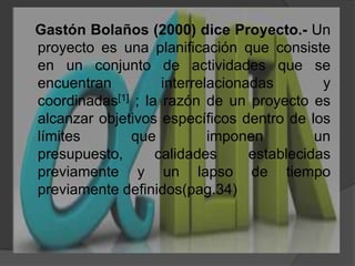   Gastón Bolaños (2000) diceProyecto.- Un proyecto es una planificación que consiste en un conjunto de actividades que se encuentran interrelacionadas y coordinadas[1] ; la razón de un proyecto es alcanzar objetivos específicos dentro de los límites que imponen un presupuesto, calidades establecidas previamente y un lapso de tiempo previamente definidos(pag.34)