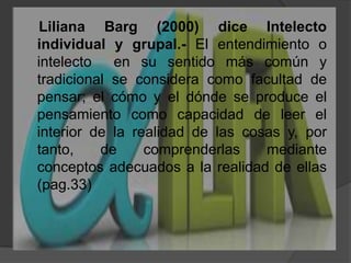     Liliana Barg (2000) diceIntelecto individual y grupal.- El entendimiento o intelecto  en su sentido más común y tradicional se considera como facultad de pensar; el cómo y el dónde se produce el pensamiento como capacidad de leer el interior de la realidad de las cosas y, por tanto, de comprenderlas mediante conceptos adecuados a la realidad de ellas (pag.33)