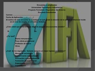 Encuestas a estudiantesUniversidad Tecnológica IndoamericaProyecto Formativo: Diagnostico del EntornoEncuesta EstudiantesCarrera: ………………………………………Fecha de Aplicación: ___/___/___/El motivo de esta encuesta es investigar en qué grado la elección de la carrera profesional incide en el nivel de empleo en el Cantón Ambato. ¿Cree usted que la carrera que eligió le asegura una economía estable?   Si				No ¿Por qué?		Buena remuneración		Poca oferta profesional		Profesión de futuro		Otros ¿Cuál  de los siguientes  factores asegura un mejor ingreso económico?		Manejo de tecnología		Conocimiento especializado		Innovación y emprendimiento		Formación de cuarto nivel		Experiencia		Capacitación.