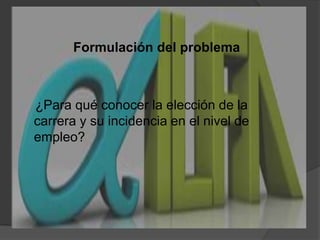  Formulación del problema    ¿Para qué conocer la elección de la carrera y su incidencia en el nivel de empleo?