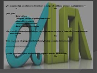 ¿Considera usted que el emprendimiento en el campo laboral tiene un mejor nivel económico?Si				No¿Por qué?		Genera dinero		Trabaja en función de paradigmas nuevos		Adaptación al entorno		Aprovecha oportunidades		Genera nuevas necesidades¿Su profesión proporciona suficientes herramientas que permiten el desarrollo como empresario emprendedor?Si				NoSi su respuesta a la pregunta anterior fue si ¿Cuáles son estas herramientas?………………………………….	……………………………………………………………………¿Antes que usted elija su profesión tuvo un previo análisis de la misma?Si				No