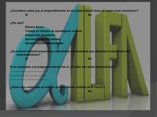 ¿Considera usted que el emprendimiento en el campo laboral tiene un mejor nivel económico?		Si				No¿Por qué?		Genera dinero		Trabaja en función de paradigmas nuevos		Adaptación al entorno		Aprovecha oportunidades		Genera nuevas necesidades¿Su entorno laboral proporciona suficientes herramientas que permiten el desarrollo del emprendimiento?Si				NoSi su respuesta a la pregunta anterior fue si ¿Cuáles son estas herramientas?………………………………….	……………………………………………………………………¿Antes que usted elija su trabajo tuvo un previo análisis de la misma?Si				No