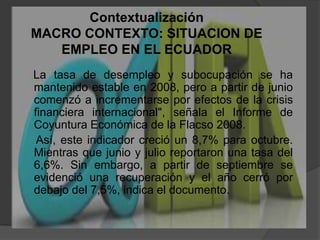 ContextualizaciónMACRO CONTEXTO: SITUACION DE EMPLEO EN EL ECUADOR    La tasa de desempleo y subocupación se ha mantenido estable en 2008, pero a partir de junio comenzó a incrementarse por efectos de la crisis financiera internacional", señala el Informe de Coyuntura Económica de la Flacso 2008.     Así, este indicador creció un 8,7% para octubre. Mientras que junio y julio reportaron una tasa del 6,6%. Sin embargo, a partir de septiembre se evidenció una recuperación y el año cerró por debajo del 7,5%, indica el documento.