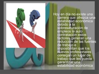 Hoy en día no existe una carrera que ofrezca una estabilidad económica debido a la sobresaturación de empleos la auto contratación estos factores generan una reducción de las fuentes de trabajo e imposibilitan que los nuevos profesionales consigan un lugar de trabajo que les pueda garantizar una estabilidad económica     