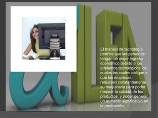 El manejo de tecnología permite que las personas tengan un mejor ingreso económico debido a los adelantos tecnológicos los cuales los cuales obligan a que las empresas  renueven constantemente su maquinaria para poder mejorar la calidad de los productos  y poder generar un aumento significativo en la producción   