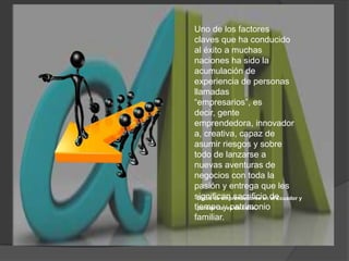 Uno de los factores claves que ha conducido al éxito a muchas naciones ha sido la acumulación de experiencia de personas llamadas “empresarios”, es decir, gente emprendedora, innovadora, creativa, capaz de asumir riesgos y sobre todo de lanzarse a nuevas aventuras de negocios con toda la pasión y entrega que les significan sacrificio de tiempo y patrimonio familiar.Datos de emprendedores en el Ecuador y puntos claves de éxito.