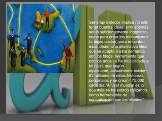 Ser emprendedor implica no sólo tener buenas ideas, sino además ser lo suficientemente ingenioso como para crear los mecanismos (a bajos costos) para encontrar esas ideas. Una alternativa ideal que se adapta a esta demanda son los blogs, herramienta que con los años se ha multiplicado a tal nivel, que según elpais.com, actualmente existen 62 millones de estas bitácoras personales y se crean 175.000 cada día.”A nivel mundial es lo que más se ha estado utilizando como herramienta de comunicación con los clientes”Fuente: emol.com