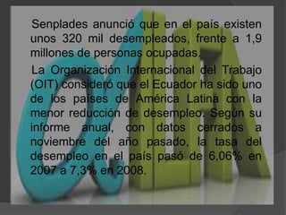 Senplades anunció que en el país existen unos 320 mil desempleados, frente a 1,9 millones de personas ocupadas.    La Organización Internacional del Trabajo (OIT) consideró que el Ecuador ha sido uno de los países de América Latina con la menor reducción de desempleo. Según su informe anual, con datos cerrados a noviembre del año pasado, la tasa del desempleo en el país pasó de 6,06% en 2007 a 7,3% en 2008.